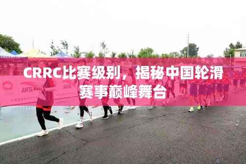 CRRC比赛级别，揭秘中国轮滑赛事巅峰舞台